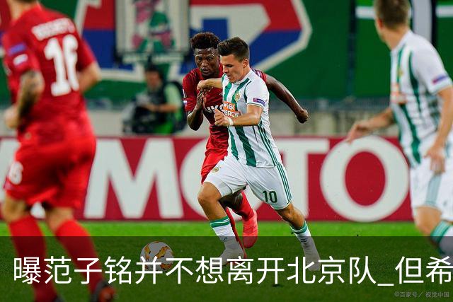 曝范子铭并不想离开北京队 但希望有球打不想待废